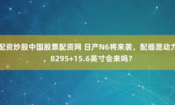 配资炒股中国股票配资网 日产N6将来袭，配插混动力，8295+15.6英寸会来吗？