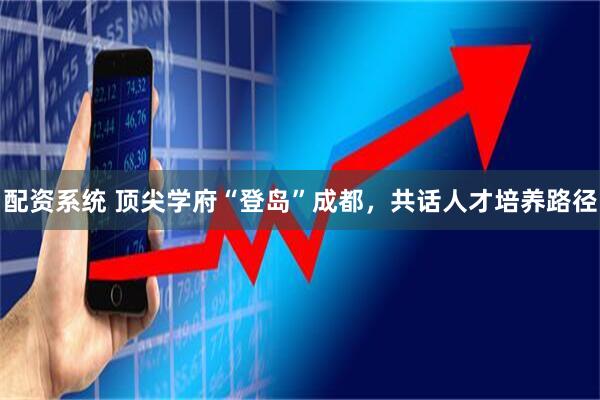 配资系统 顶尖学府“登岛”成都，共话人才培养路径