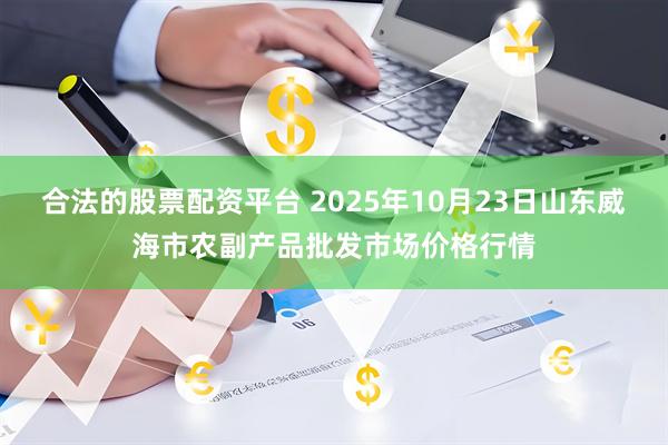 合法的股票配资平台 2025年10月23日山东威海市农副产品批发市场价格行情