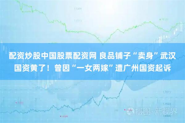 配资炒股中国股票配资网 良品铺子“卖身”武汉国资黄了！曾因“一女两嫁”遭广州国资起诉
