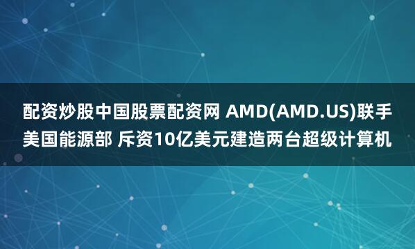 配资炒股中国股票配资网 AMD(AMD.US)联手美国能源部 斥资10亿美元建造两台超级计算机